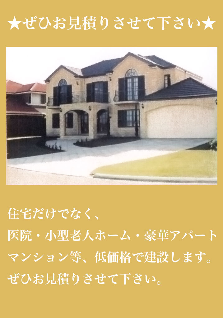★ぜひお見積りさせて下さい★住宅だけでなく、医院・小型老人ホーム・豪華アパート・マンション等、低価格で建設します。ぜひお見積りさせて下さい。